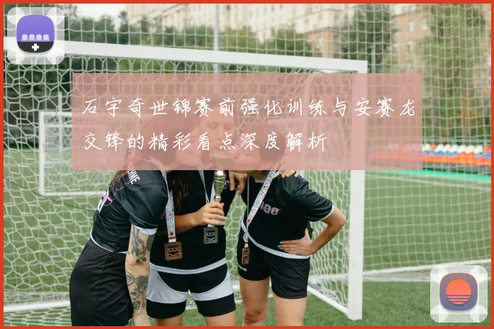 石宇奇世锦赛前强化训练与安赛龙交锋的精彩看点深度解析