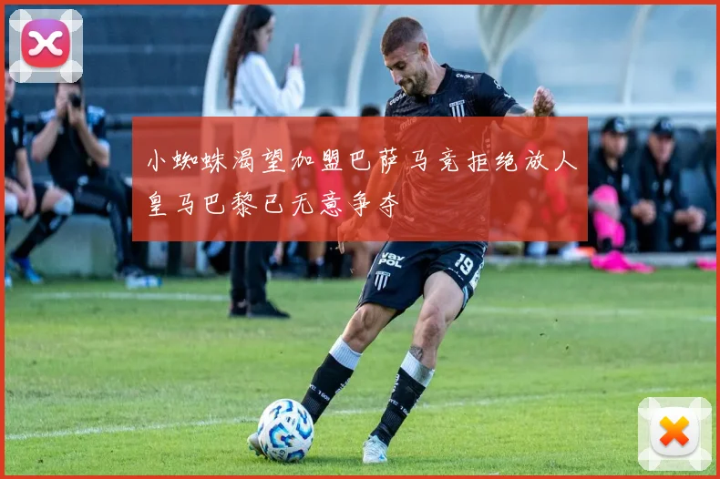小蜘蛛渴望加盟巴萨马竞拒绝放人皇马巴黎已无意争夺