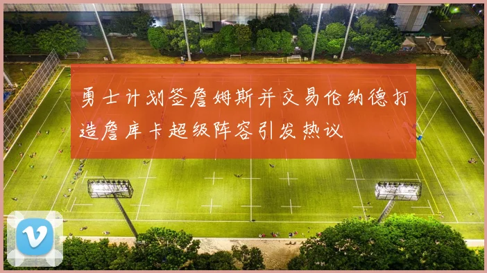 勇士计划签詹姆斯并交易伦纳德打造詹库卡超级阵容引发热议