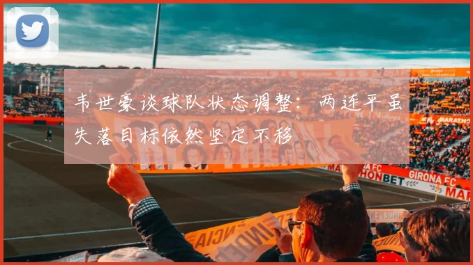 韦世豪谈球队状态调整：两连平虽失落目标依然坚定不移