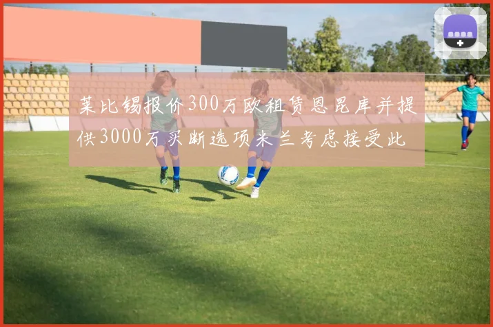 莱比锡报价300万欧租赁恩昆库并提供3000万买断选项米兰考虑接受此提案