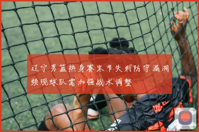 辽宁男篮热身赛末节失利防守漏洞频现球队需加强战术调整
