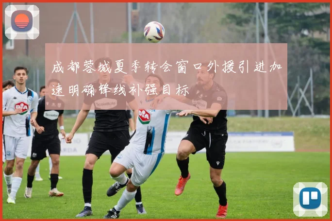 成都蓉城夏季转会窗口外援引进加速明确锋线补强目标